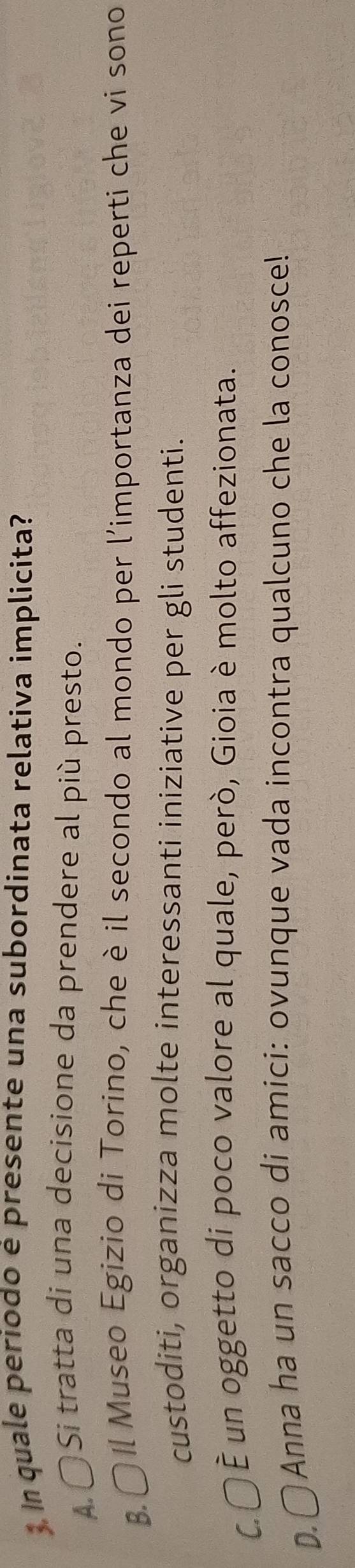 In quale periodo é presente una subordinata relativa implicita?
A 〇Si tratta di una decisione da prendere al più presto.
B.〇 Il Museo Egizio di Torino, che è il secondo al mondo per l'importanza dei reperti che vi sono
custoditi, organizza molte interessanti iniziative per gli studenti.
C. 〇È un oggetto di poco valore al quale, però, Gioia è molto affezionata.
D.○ Anna ha un sacco di amici: ovunque vada incontra qualcuno che la conosce!