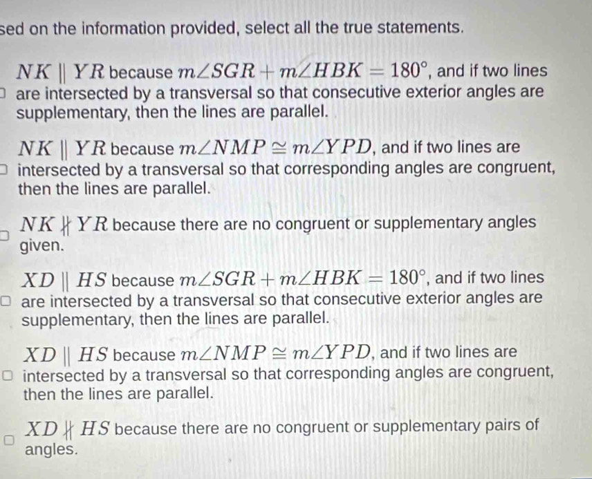 sed on the information provided, select all the true statements.
NKparallel YR because m∠ SGR+m∠ HBK=180° , and if two lines
are intersected by a transversal so that consecutive exterior angles are
supplementary, then the lines are parallel.
NKparallel YR because m∠ NMP≌ m∠ YPD , and if two lines are
intersected by a transversal so that corresponding angles are congruent,
then the lines are parallel.
NK
YR because there are no congruent or supplementary angles
given.
XDparallel HS because m∠ SGR+m∠ HBK=180° , and if two lines
are intersected by a transversal so that consecutive exterior angles are
supplementary, then the lines are parallel.
XDparallel HS because m∠ NMP≌ m∠ YPD , and if two lines are
intersected by a transversal so that corresponding angles are congruent,
then the lines are parallel.
XD HS because there are no congruent or supplementary pairs of
angles.