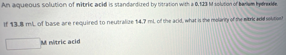 An aqueous solution of nitric acid is standardized by titration with a 0.123 M solution of barium hydroxide. 
If 13.8 mL of base are required to neutralize 14.7 mL of the acid, what is the molarity of the nitric acid solution? 
N nitric acid