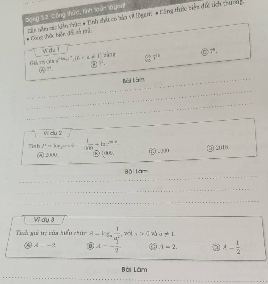 Dạng 3.2. Công thức, tính toán lôgarit
Cần nắm các kiến thức: ● Tính chất cơ bản về lôgarit. ● Công thức biến đổi tích thương.
Công thức biến đổi số mũ.
Ví dụ 1 7^8. 
bằng a 7^(16). 
D
Giá trị của a^(8log _a^2)7, (0 7^2.
7^4. 
Bài Làm
Ví dụ 2
Tính P=log _2^(2018)4- 1/1009 +ln e^(2018).
A 2000. B 1009. C 1000. D 2018.
Bài Làm
Ví dụ 3
Tính giá trị của biểu thức A=log _a 1/a^2  , với a>0 và a!= 1.
A=-2.
B A=- 1/2 .
A=2.
D A= 1/2 . 
Bài Làm