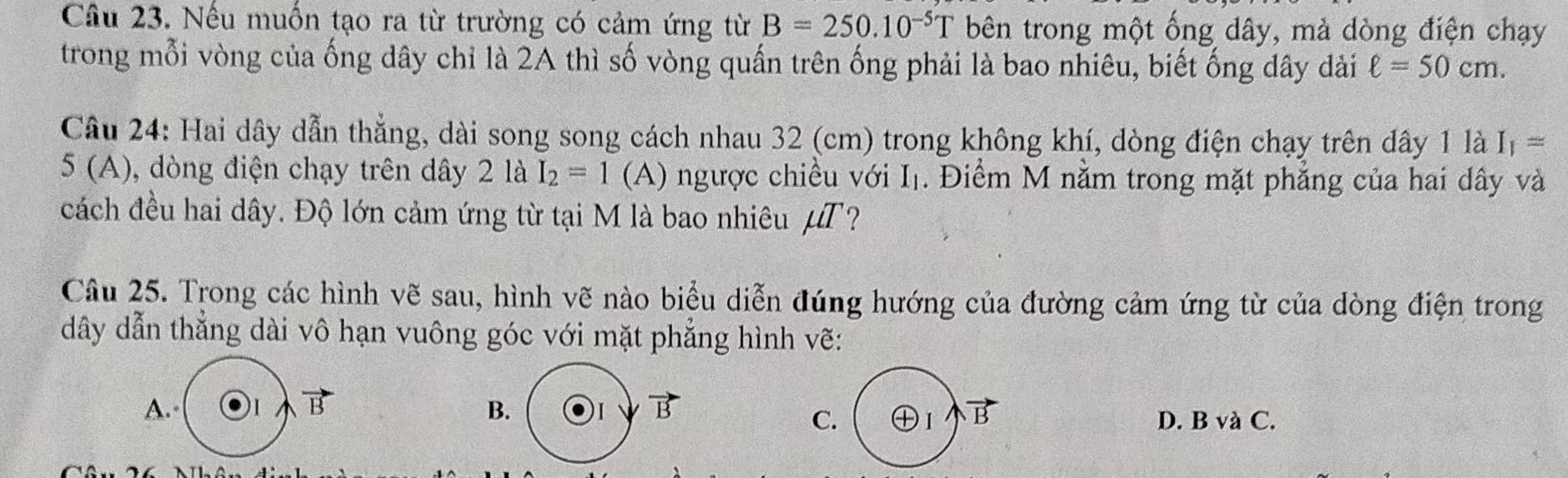 Nếu muốn tạo ra từ trường có cảm ứng từ B=250.10^(-5)T bên trong một ống dây, mả dòng điện chạy
trong mỗi vòng của ống dây chỉ là 2A thì số vòng quấn trên ống phải là bao nhiêu, biết ống dây dài ell =50cm. 
Câu 24: Hai dây dẫn thẳng, dài song song cách nhau 32 (cm) trong không khí, dòng điện chạy trên dây 1 là I_1=
5 (A), dòng điện chạy trên dây 2 là I_2=1 (A) ngược chiều với I_1. Điểm M nằm trong mặt phẳng của hai dây và
cách đều hai dây. Độ lớn cảm ứng từ tại M là bao nhiêu μT?
Câu 25. Trong các hình vẽ sau, hình vẽ nào biểu diễn đúng hướng của đường cảm ứng từ của dòng điện trong
dây dẫn thẳng dài vô hạn vuông góc với mặt phẳng hình vẽ:
A. ) 1 B B. ) 1 B
C D. B và C.