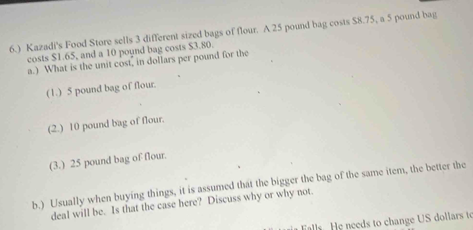 6.) Kazadi's Food Store sells 3 different sized bags of flour. A 25 pound bag costs $8.75, a 5 pound bag
costs $1.65, and a 10 pound bag costs $3.80.
a.) What is the unit cost, in dollars per pound for the
(1.) 5 pound bag of flour.
(2.) 10 pound bag of flour.
(3.) 25 pound bag of flour.
b.) Usually when buying things, it is assumed that the bigger the bag of the same item, the better the
deal will be. Is that the case here? Discuss why or why not.
Falls. He needs to change US dollars to