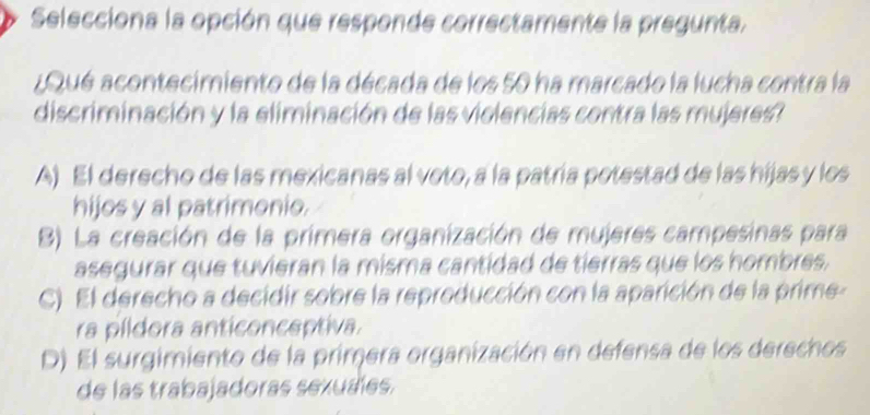 Selecciona la opción que responde correctamente la pregunta.
¿Qué acontecimiento de la década de los 50 ha marcado la lucha contra la
discriminación y la eliminación de las violencias contra las mujeres?
A) El derecho de las mexicanas al voto, a la patría potestad de las hijas y los
hijos y al patrimonio.
B) La creación de la primera organización de mujeres campesinas para
asegurar que tuvieran la misma cantidad de tierras que los hombres.
C) El derecho a decidir sobre la reproducción con la aparición de la prime-
ra píldora anticonceptiva.
D) El surgimiento de la primera organización en defensa de los derechos
de las trabajadoras sexuales.