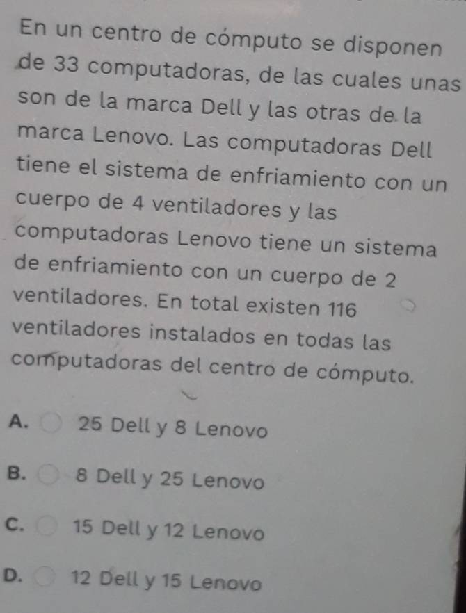 En un centro de cómputo se disponen
de 33 computadoras, de las cuales unas
son de la marca Dell y las otras de la
marca Lenovo. Las computadoras Dell
tiene el sistema de enfriamiento con un
cuerpo de 4 ventiladores y las
computadoras Lenovo tiene un sistema
de enfriamiento con un cuerpo de 2
ventiladores. En total existen 116
ventiladores instalados en todas las
computadoras del centro de cómputo.
A. 25 Dell y 8 Lenovo
B. 8 Dell y 25 Lenovo
C. 15 Dell y 12 Lenovo
D. 12 Dell y 15 Lenovo