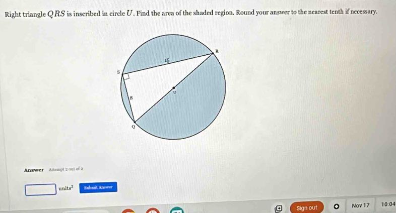 Right triangle QRS is inscribed in circle U. Find the area of the shaded region. Round your answer to the nearest tenth if necessary. 
Answer Altempt 2 out of 2
units^2 Submit Answer 
Sign out Nov 17 10:04