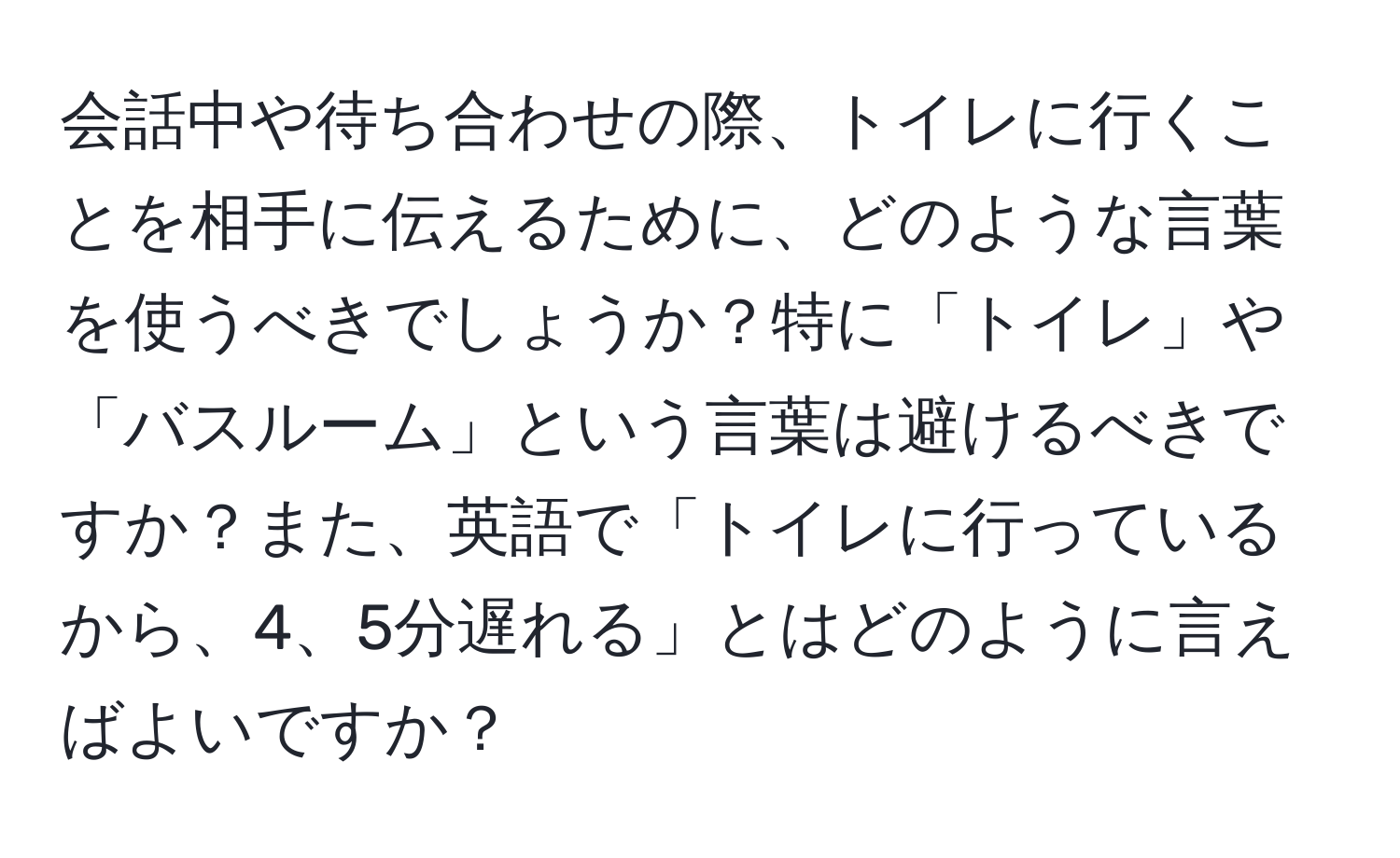 会話中や待ち合わせの際、トイレに行くことを相手に伝えるために、どのような言葉を使うべきでしょうか？特に「トイレ」や「バスルーム」という言葉は避けるべきですか？また、英語で「トイレに行っているから、4、5分遅れる」とはどのように言えばよいですか？