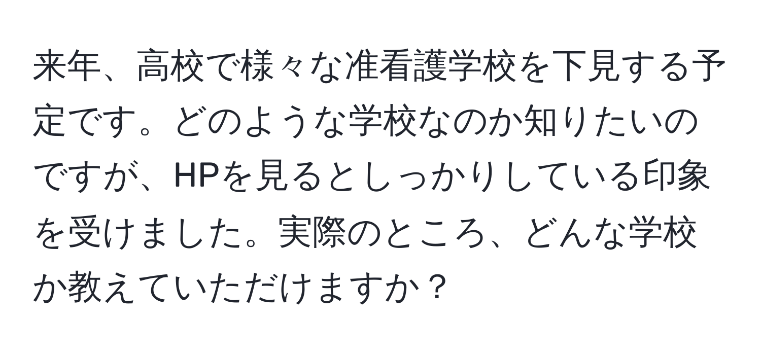 来年、高校で様々な准看護学校を下見する予定です。どのような学校なのか知りたいのですが、HPを見るとしっかりしている印象を受けました。実際のところ、どんな学校か教えていただけますか？