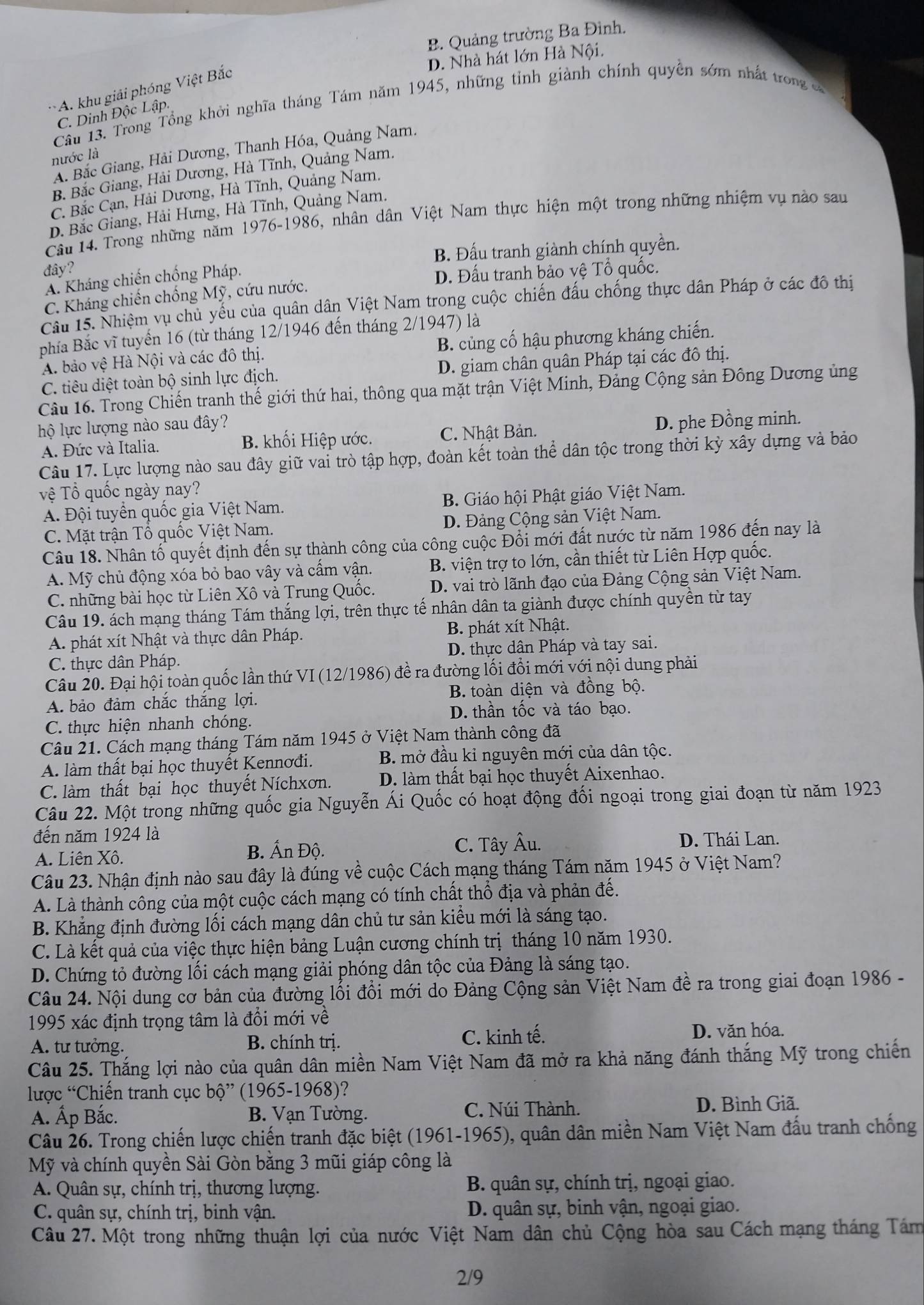 B. Quảng trường Ba Đình.
D. Nhà hát lớn Hà Nội.
A. khu giải phóng Việt Bắc
Cầu 13. Trong Tổng khởi nghĩa tháng Tám năm 1945, những tỉnh giành chính quyền sớm nhất trong
C. Dinh Độc Lập.
A. Bắc Giang, Hải Dương, Thanh Hóa, Quảng Nam.
nước là
B. Bắc Giang, Hải Dương, Hà Tĩnh, Quảng Nam.
C. Bắc Cạn, Hải Dương, Hà Tĩnh, Quảng Nam.
D. Bắc Giang, Hải Hưng, Hà Tĩnh, Quảng Nam.
Câu 14. Trong những năm 1976-1986, nhân dân Việt Nam thực hiện một trong những nhiệm vụ nào sau
đây? B. Đấu tranh giành chính quyền.
A. Kháng chiến chống Pháp.
D. Đấu tranh bảo vệ Tổ quốc.
C. Kháng chiến chống Mỹ, cứu nước.
Câu 15. Nhiệm vụ chủ yếu của quân dân Việt Nam trong cuộc chiến đấu chống thực dân Pháp ở các đô thị
phía Bắc vĩ tuyến 16 (từ tháng 12/1946 đến tháng 2/1947) là
A. bảo vệ Hà Nội và các đô thị. B. củng cố hậu phương kháng chiến.
C. tiêu diệt toàn bộ sinh lực địch. D. giam chân quân Pháp tại các đô thị.
Câu 16. Trong Chiến tranh thế giới thứ hai, thông qua mặt trận Việt Minh, Đảng Cộng sản Đông Dương ủng
lộ lực lượng nào sau đây?
D. phe Đồng minh.
A. Đức và Italia. B. khối Hiệp ước. C. Nhật Bản.
Câu 17. Lực lượng nào sau đây giữ vai trò tập hợp, đoàn kết toàn thể dân tộc trong thời kỳ xây dựng và bảo
Tệ Tổ quốc ngày nay?
A. Đội tuyển quốc gia Việt Nam.  B. Giáo hội Phật giáo Việt Nam.
C. Mặt trận Tổ quốc Việt Nam. D. Đảng Cộng sản Việt Nam.
Câu 18. Nhân tố quyết định đến sự thành công của công cuộc Đổi mới đất nước từ năm 1986 đến nay là
A. Mỹ chủ động xóa bỏ bao vây và cấm vận.  B. viện trợ to lớn, cần thiết từ Liên Hợp quốc.
C. những bài học từ Liên Xô và Trung Quốc. D. vai trò lãnh đạo của Đảng Cộng sản Việt Nam.
Câu 19. ách mạng tháng Tám thắng lợi, trên thực tế nhân dân ta giành được chính quyền từ tay
A. phát xít Nhật và thực dân Pháp. B. phát xít Nhật.
C. thực dân Pháp. D. thực dân Pháp và tay sai.
Câu 20. Đại hội toàn quốc lần thứ VI ( 12/1986) đề ra đường lối đổi mới với nội dung phải
A. bảo đảm chắc thắng lợi. B. toàn diện và đồng bộ.
C. thực hiện nhanh chóng. D. thần tốc và táo bạo.
Câu 21. Cách mạng tháng Tám năm 1945 ở Việt Nam thành công đã
A làm thất bại học thuyết Kennơđi. B. mở đầu kỉ nguyên mới của dân tộc.
C. làm thất bại học thuyết Níchxơn. D. làm thất bại học thuyết Aixenhao.
Câu 22. Một trong những quốc gia Nguyễn Ái Quốc có hoạt động đối ngoại trong giai đoạn từ năm 1923
đến năm 1924 là D. Thái Lan.
A. Liên Xô. B. Ấn Độ.
C. Tây Âu.
Câu 23. Nhận định nào sau đây là đúng về cuộc Cách mạng tháng Tám năm 1945 ở Việt Nam?
A. Là thành công của một cuộc cách mạng có tính chất thổ địa và phản đế.
B. Khẳng định đường lối cách mạng dân chủ tư sản kiểu mới là sáng tạo.
C. Là kết quả của việc thực hiện bảng Luận cương chính trị tháng 10 năm 1930.
D. Chứng tỏ đường lối cách mạng giải phóng dân tộc của Đảng là sáng tạo.
Câu 24. Nội dung cơ bản của đường lỗi đổi mới do Đảng Cộng sản Việt Nam đề ra trong giai đoạn 1986 -
1995 xác định trọng tâm là đổi mới về
A. tư tưởng. B. chính trị. C. kinh tế. D. văn hóa.
Câu 25. Thắng lợi nào của quân dân miền Nam Việt Nam đã mở ra khả năng đánh thắng Mỹ trong chiến
lược “Chiến tranh cục bộ” (1965-1968)?
A. Ấp Bắc. B. Vạn Tường. C. Núi Thành. D. Bình Giã.
Câu 26. Trong chiến lược chiến tranh đặc biệt (1961-1965), quân dân miền Nam Việt Nam đấu tranh chống
Mỹ và chính quyền Sài Gòn bằng 3 mũi giáp công là
A. Quân sự, chính trị, thương lượng. B. quân sự, chính trị, ngoại giao.
C. quân sự, chính trị, binh vận. D. quân sự, binh vận, ngoại giao.
Câu 27. Một trong những thuận lợi của nước Việt Nam dân chủ Cộng hòa sau Cách mạng tháng Tám
2/9