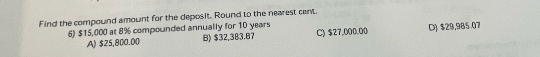 Find the compound amount for the deposit. Round to the nearest cent.
6) $15,000 at 8% compounded annually for 10 years
A) $25,800.00 B) $32,383.87 C) $27,000.00 D) $29,985.07