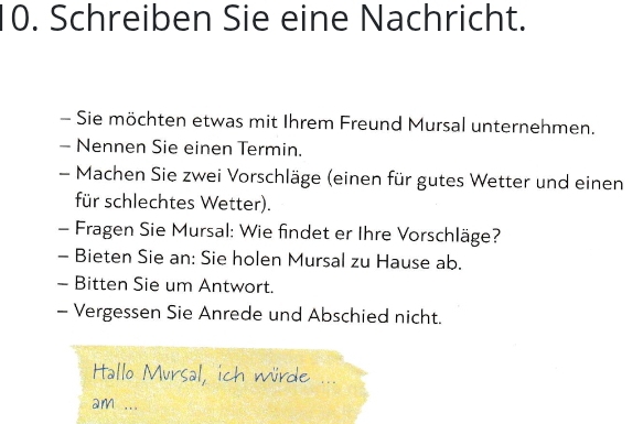 Schreiben Sie eine Nachricht. 
- Sie möchten etwas mit Ihrem Freund Mursal unternehmen. 
- Nennen Sie einen Termin. 
- Machen Sie zwei Vorschläge (einen für gutes Wetter und einen 
für schlechtes Wetter). 
- Fragen Sie Mursal: Wie findet er Ihre Vorschläge? 
- Bieten Sie an: Sie holen Mursal zu Hause ab. 
- Bitten Sie um Antwort. 
- Vergessen Sie Anrede und Abschied nicht. 
tallo Mursal, ich würde 
am