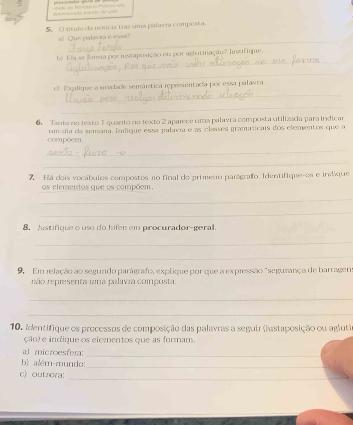 chefe do Ministério Públco em 
determinado estada do país 
5. O título da notícia traz uma palavra composta. 
_ 
a) Que palavra è essa? 
_ 
b) Ela se forma por justaposição ou por aglutinação? Justifique. 
_ 
_ 
c) Explique a unidade semântica representada por essa palavra. 
_ 
6. Tanto no texto 1 quanto no texto 2 aparece uma palavra composta utilizada para indicar 
um dia da semana. Indique essa palavra e as classes gramaticais dos elementos que a 
compõem. 
_ 
_ 
7 Há dois vocábulos compostos no final do primeiro parágrafo. Identifique-os e indique 
os elementos que os compõem. 
_ 
_ 
8. Justifique o uso do hífen em procurador-geral. 
_ 
_ 
9. Em relação ao segundo parágrafo, explique por que a expressão "segurança de barragens 
não representa uma palavra composta. 
_ 
_ 
10. Identifique os processos de composição das palavras a seguir (justaposição ou agluti 
ção) e indique os elementos que as formam. 
a) microesfera:_ 
b) além-mundo:_ 
c) outrora:_