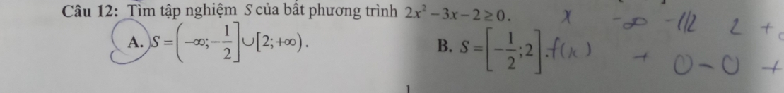 Tìm tập nghiệm S của bất phương trình 2x^2-3x-2≥ 0.
A. S=(-∈fty ;- 1/2 ]∪ [2;+∈fty ). B. S=[- 1/2 ;2].f