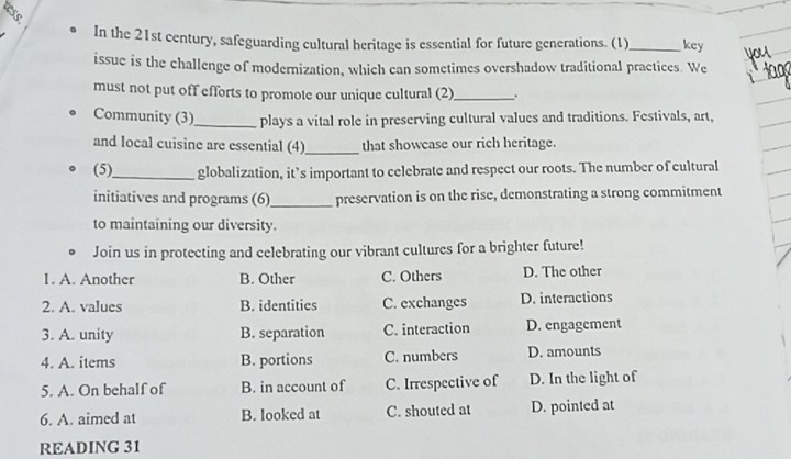 tess.
In the 21st century, safeguarding cultural heritage is essential for future generations. (1)_ key
issue is the challenge of modernization, which can sometimes overshadow traditional practices. We
must not put off efforts to promote our unique cultural (2)_ .
Community (3)_ plays a vital role in preserving cultural values and traditions. Festivals, art,
and local cuisine are essential (4)_ that showcase our rich heritage.
(5)_ globalization, it’s important to celebrate and respect our roots. The number of cultural
initiatives and programs (6)_ preservation is on the rise, demonstrating a strong commitment
to maintaining our diversity.
Join us in protecting and celebrating our vibrant cultures for a brighter future!
1. A. Another B. Other C. Others D. The other
2. A. values B. identities C. exchanges D. interactions
3. A. unity B. separation C. interaction D. engagement
4. A. items B. portions C. numbers D. amounts
5. A. On behalf of B. in account of C. Irrespective of D. In the light of
6. A. aimed at B. looked at C. shouted at D. pointed at
READING 31