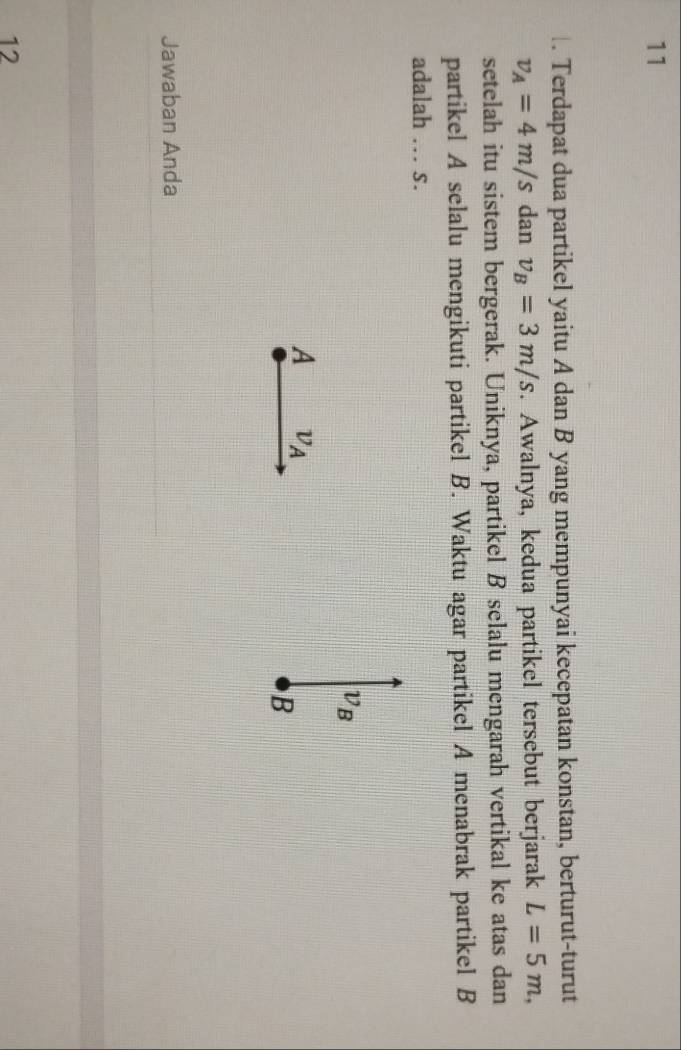 11
. Terdapat dua partikel yaitu A dan B yang mempunyai kecepatan konstan, berturut-turut
v_A=4m/s dan v_B=3m/s. Awalnya, kedua partikel tersebut berjarak L=5m, 
setelah itu sistem bergerak. Uniknya, partikel B selalu mengarah vertikal ke atas dan
partikel A selalu mengikuti partikel B. Waktu agar partikel A menabrak partikel B
adalah … s.
v_B
A v_A
B
Jawaban Anda
12