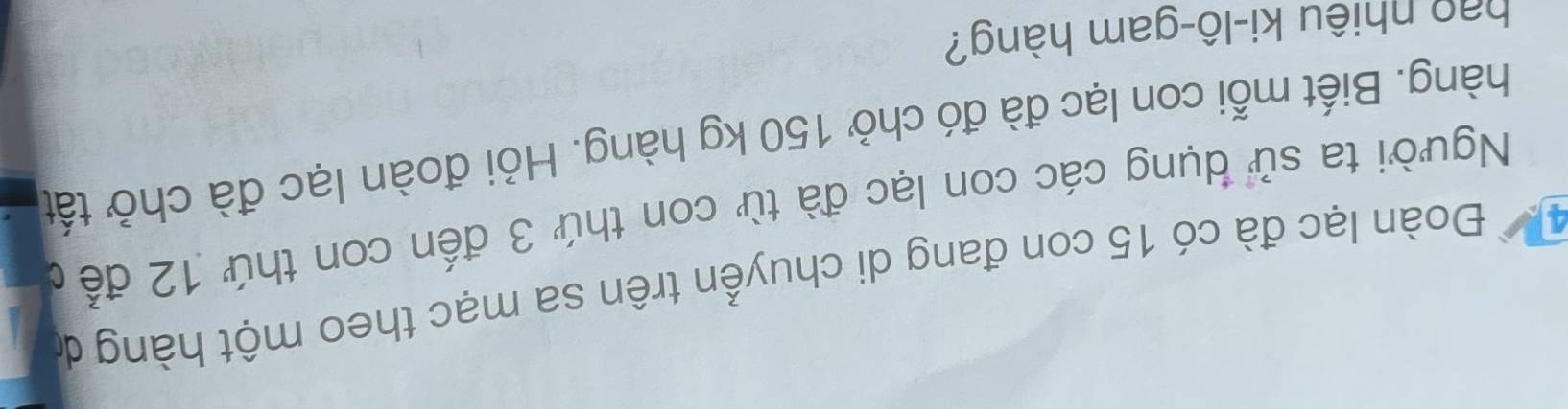 Đoàn lạc đà có 15 con đang di chuyển trên sa mạc theo một hàng dó 
Người ta sử dụng các con lạc đà từ con thứ 3 đến con thứ 12 để c 
hàng. Biết mỗi con lạc đà đó chở 150 kg hàng. Hỏi đoàn lạc đà chở tất 
hao nhiêu ki-lô-gam hàng?