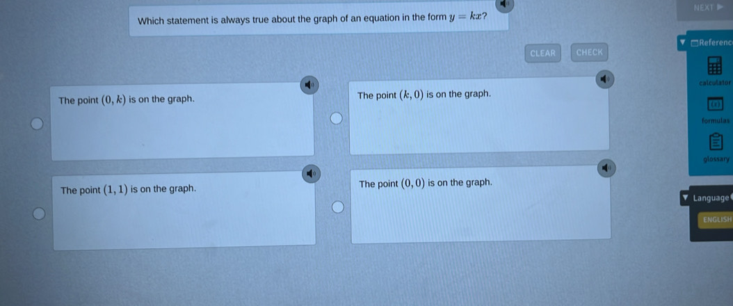 NEXT 
Which statement is always true about the graph of an equation in the form y=kx ?
□Referenc
CLEAR CHECK
The point (0,k) is on the graph. The point (k,0) is on the graph. calculator
formulas
5
glossary
The point (1,1) is on the graph. The point (0,0) is on the graph.
Language
ENGLISH