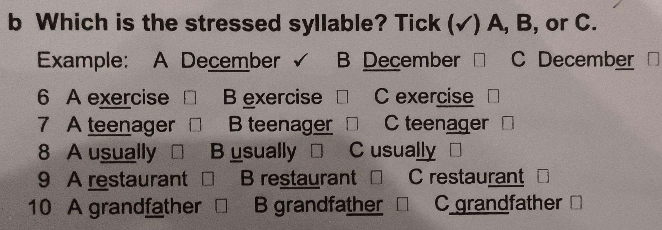 Which is the stressed syllable? Tick (√) A, B, or C.
Example: A December B December C December
6 A exercise B exercise C exercise
7 A teenager B teenager C teenager
8 A usually B usually C usually
9 A restaurant B restaurant C restaurant
10 A grandfather B grandfather C grandfather