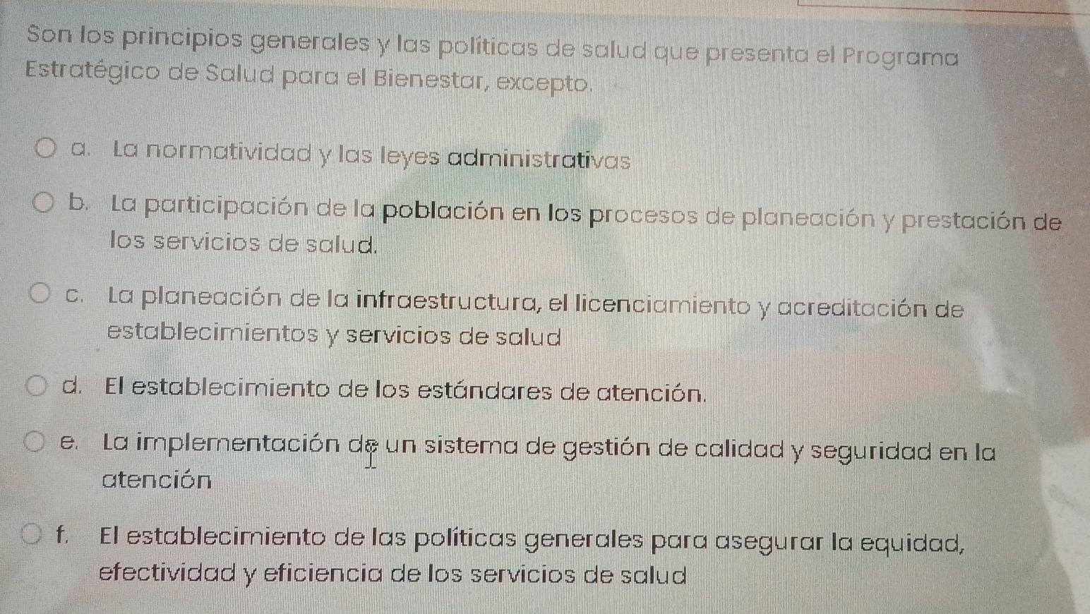 Son los principios generales y las políticas de salud que presenta el Programa
Estratégico de Salud para el Bienestar, excepto.
a. La normatividad y las leyes administrativas
b. La participación de la población en los procesos de planeación y prestación de
los servicios de salud.
c. La planeación de la infraestructura, el licenciamiento y acreditación de
establecimientos y servicios de salud
d. El establecimiento de los estándares de atención.
e. La implementación de un sistema de gestión de calidad y seguridad en la
atención
f. El establecimiento de las políticas generales para asegurar la equidad,
efectividad y eficiencia de los servicios de salud