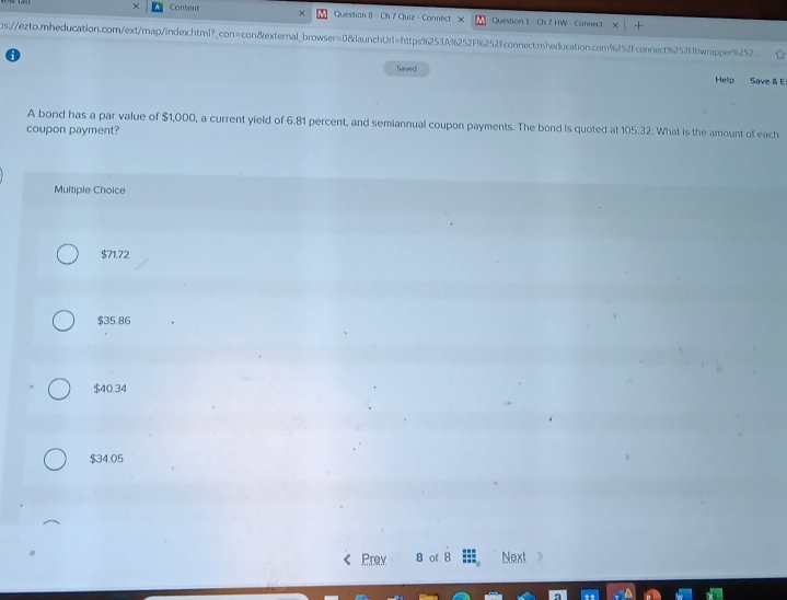 × Content × Question 8 - Ch 7 Quiz - Connect X Question 1 - Ch 7 HW - Connect
ps:/ezto.mnheducation.com/ext/map/index.html?_con=con&external_browser=0&launchUrl=https%253A%252F%252Fconnect.mnheducation.com%252Fconnect%252Ftiwrapper%252 
Saved
Help Save & E
A bond has a par value of $1,000, a current yield of 6.81 percent, and semiannual coupon payments. The bond is quoted at 105.32. What is the amount of each
coupon payment?
Multiple Choice
$71.72
$35.86
$40.34
$34.05
Prey 8 of 8 Next