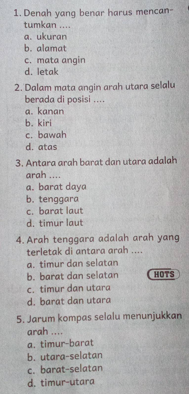 Denah yang benar harus mencan-
tumkan ....
a. ukuran
b. alamat
c. mata angin
d. letak
2. Dalam mata angin arah utara selalu
berada di posisi ....
a. kanan
b. kiri
c. bawah
d. atas
3. Antara arah barat dan utara adalah
arah ....
a. barat daya
b. tenggara
c. barat laut
d. timur laut
4. Arah tenggara adalah arah yang
terletak di antara arah ....
a. timur dan selatan
b. barat dan selatan HOTS
c. timur dan utara
d. barat dan utara
5. Jarum kompas selalu menunjukkan
arah ....
a. timur-barat
b. utara-selatan
c. barat-selatan
d. timur-utara