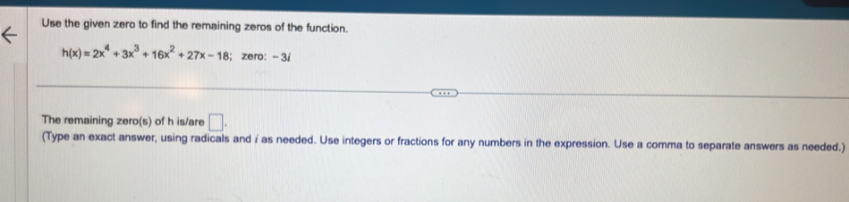 Use the given zero to find the remaining zeros of the function.
h(x)=2x^4+3x^3+16x^2+27x-18; zero: - 3i
The remaining zero(s) of h is/are □. 
(Type an exact answer, using radicals and / as needed. Use integers or fractions for any numbers in the expression. Use a comma to separate answers as needed.)