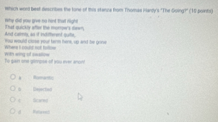 Which word best describies the tone of this stanza from Thomas Hardy's "The Going?" (10 points)
Why did you give no hint that nigh!
That quickly after the morrow's dawn,
And calmly, as if indifferent quite,
You would close your term here, up and be gone
Where I could not follow
With wing of swallow
To gain one gaimpse of you ever anon!
a Romantic
0 Dejected
Scared
d Refereed