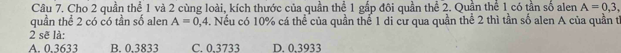 Cho 2 quần thể 1 và 2 cùng loài, kích thước của quần thể 1 gấp đôi quần thể 2. Quần thể 1 có tần số alen A=0,3, 
quần thể 2 có có tần số alen A=0, 4. Nếu có 10% cá thể của quần thể 1 di cư qua quần thể 2 thì tần số alen A của quần tỉ
2 sẽ là:
A. 0.3633 B. 0,3833 C. 0,3733 D. 0,3933