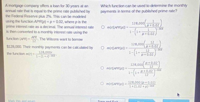 A mortgage company offers a loan for 30 years at an Which function can be used to determine the monthly
annual rate that is equal to the prime rate published by payments in terms of the published prime rate?
the Federal Reserve plus 2%. This can be modeled
using the function APR(p)=p+0.02 , where p is the m(r(APR(D))=frac 128,000( 1/rho +0.02 )1-(1+ 1/rho +0.02 )^-360
prime interest rate as a decimal. The annual interest rate
is then converted to a monthly interest rate using the
function (APR)= APR/12 . The Wilsons want to borrow
$128,000. Their monthly payments can be calculated by m(r(APR(D))=frac 128,000( 12/D+0.02 )1-(1+ 12/D+0.02 )^-340
the function m(r)=frac 128,000r1-(1+r)^-360.
m(r(APR(o))=frac 128,000( (D+0.02)/12 )1-(1+ (D+0.02)/12 )^-140
m(r((APR(p))=frac 128,000(p+0.02)1+(1.02+p)^-360
Mark this and retur