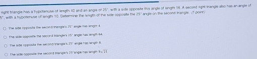 right triangle has a hypotenuse of length 40 and an angle of 25^+
D , with a hypotenuse of length 10. Determine the length of the side opposite the , with a side opposine this angle of length 16. A second right trangle also has an angle of
25° angle on the second triangle. (I poinr)
The side oppusins the second triangle 25° angle has length 4.
The side opposite the second trangle's : angle has length 64.
The side opposite the second trangle's 25° angle has length B
The lide opposite the second trangle's 25" lingle has lingth 5sqrt(21)