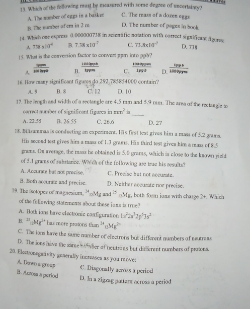 Which of the following must be measured with some degree of uncertainty?
A. The number of eggs in a basket C. The mass of a dozen eggs
B. The number of cm in 2 m D. The number of pages in book
14. Which one express 0.000000738 in scientific notation with correct significant figures:
A. 738* 10^(-6) B. 7.38* 10^(-7) C. 73.8* 10^(-7) D. 738
15. What is the conversion factor to convert ppm into ppb?
A. 100 Oppb B.  1000pph/tppm  C.  1000ppm/1ypb  D.  1pph/1000ppm 
16. How many significant figures do 292 785854000 contain?
A. 9 B. 8 C. 12 D. 10
17. The length and width of a rectangle are 4.5 mm and 5.9 mm. The area of the rectangle to
correct number of significant figures in mm^2 is
_
A. 22.55 B. 26.55 C. 26.6 D. 27
18. Bilisummaa is conducting an experiment. His first test gives him a mass of 5.2 grams.
His second test gives him a mass of 1.3 grams. His third test gives him a mass of 8.5
grams. On average, the mass he obtained is 5.0 grams, which is close to the known yield
of 5.1 grams of substance. Which of the following are true his results?
A. Accurate but not precise. C. Precise but not accurate.
B. Both accurate and precise. D. Neither accurate nor precise.
19. The isotopes of magnesium, **12Mg and 24 25 ₂Mg, both form ions with charge 2+. Which
of the following statements about these ions is true?
A. Both ions have electronic configuration 1s^22s^22p^63s^2
B. ^25_12Mg^(2+) has more protons than^(24)_12Mg^(2+)
C. The ions have the same number of electrons but different numbers of neutrons
D. The ions have the same  ber of neutrons but different numbers of protons.
20. Electronegativity generally increases as you move:
A. Down a group C. Diagonally across a period
B. Across a period D. In a zigzag pattern across a period