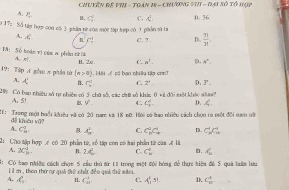 CHUYÊN ĐÉ VIII - TOảN 10 - CHưƠNG VIII - ĐẠI SÔ tổ hợp
A. P_6.
B. C_6^(1. C. A_6^2. D. 36.
u 17: Số tập hợp con có 3 phần tử của một tập hợp có 7 phần tử là
A. A_7^3.
B. C_7^3. C. 7 . D. frac 7!)3!.
18: Số hoán vị của # phần tử là
A. n!
B. 2n . C. n^2. D. n^n.
19: Tập A gồm n phần tử (n>0) Hỏi A có bao nhiêu tập con?
A. A_n^(2.
B. C_n^2. C. 2^n°, D. 3^n).
20: Có bao nhiêu số tự nhiên có 5 chữ số, các chữ số khác 0 và đôi một khác nhau?
A. 5!.
B. 9^5. C. C_9^5. D. A_9^5.
21: Trong một buổi khiêu vũ có 20 nam và 18 nữ. Hỏi có bao nhiêu cách chọn ra một đôi nam nữ
để khiêu vũ?
A. C_(38)^2. B. A_(38)^2. C. C_(20)^2C_(18)^1. D. C_(20)^1C_(18)^1.
2: Cho tập hợp A có 20 phần tử, số tập con có hai phần tử của A là
A. 2C_(20)^2. B. 2A_(20)^2. C. C_(29)^1. D. A_(20)^2.
3: Có bao nhiêu cách chọn 5 cầu thủ từ 11 trong một đội bóng đề thực hiện đá 5 quả luân lưu
11 m , theo thứ tự quả thứ nhất đến quả thứ năm.
A. A_(11)^5. B. C_(11)^5. C. A_(11)^2.5!. D. C_(10)^5.