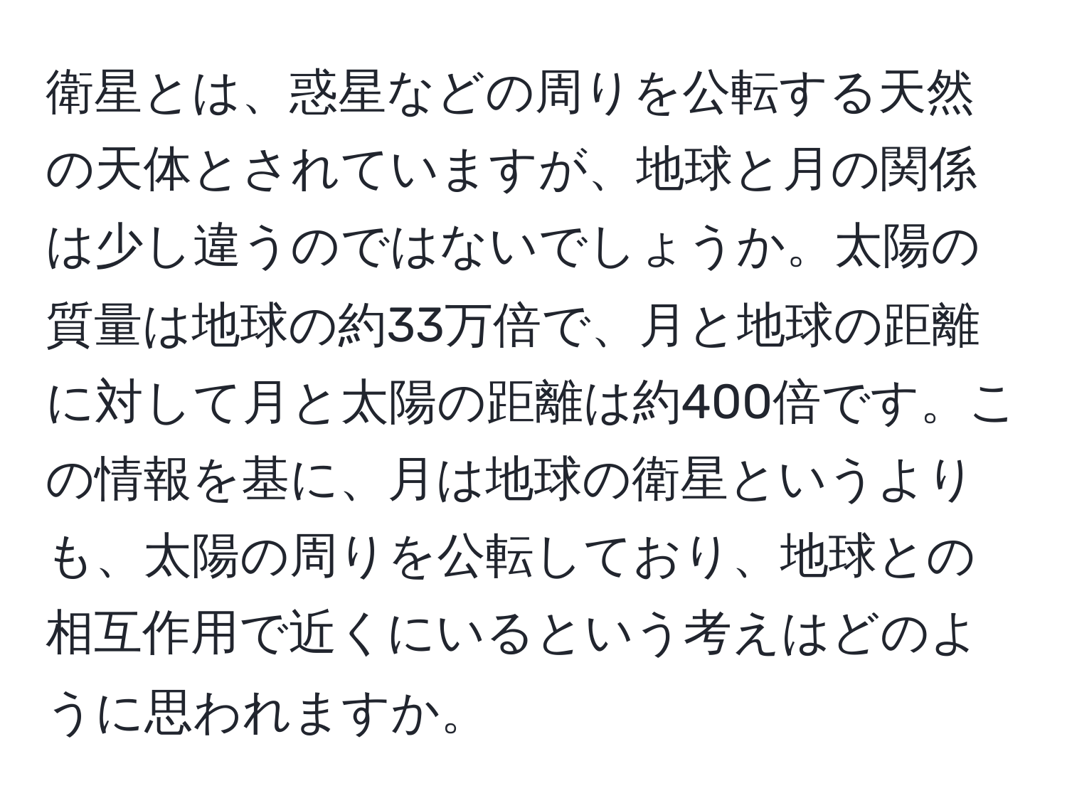 衛星とは、惑星などの周りを公転する天然の天体とされていますが、地球と月の関係は少し違うのではないでしょうか。太陽の質量は地球の約33万倍で、月と地球の距離に対して月と太陽の距離は約400倍です。この情報を基に、月は地球の衛星というよりも、太陽の周りを公転しており、地球との相互作用で近くにいるという考えはどのように思われますか。