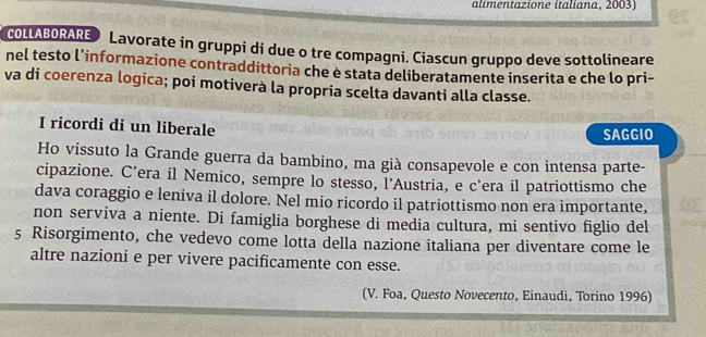 alimentazione italiana, 2003) 
COLLABORARE Lavorate in gruppi di due o tre compagni. Ciascun gruppo deve sottolineare 
nel testo l’informazione contraddittoria che è stata deliberatamente inserita e che lo pri- 
va di coerenza logica; poi motiverà la propria scelta davanti alla classe. 
I ricordi di un liberale SAGGIO 
Ho vissuto la Grande guerra da bambino, ma già consapevole e con intensa parte- 
cipazione. C’era il Nemico, sempre lo stesso, l’Austria, e c’era il patriottismo che 
dava coraggio e leniva il dolore. Nel mio ricordo il patriottismo non era importante, 
non serviva a niente. Di famiglia borghese di media cultura, mi sentivo figlio del 
5 Risorgimento, che vedevo come lotta della nazione italiana per diventare come le 
altre nazioni e per vivere pacificamente con esse. 
(V. Foa, Questo Novecento, Einaudi, Torino 1996)