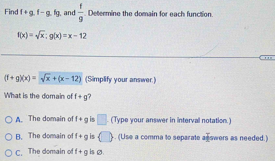 Find f+g, f-g , fg, and  f/g . Determine the domain for each function.
f(x)=sqrt(x); g(x)=x-12
(f+g)(x)=sqrt(x)+(x-12) (Simplify your answer.)
What is the domain of f+g ?
A. The domain of f+g is □. (Type your answer in interval notation.)
B. The domain of f+g is  □ . (Use a comma to separate answers as needed.)
C. The domain of f+g is Ø.