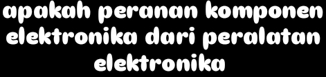 apakah peranan komponen 
elektronika dari peralatan 
elektronika