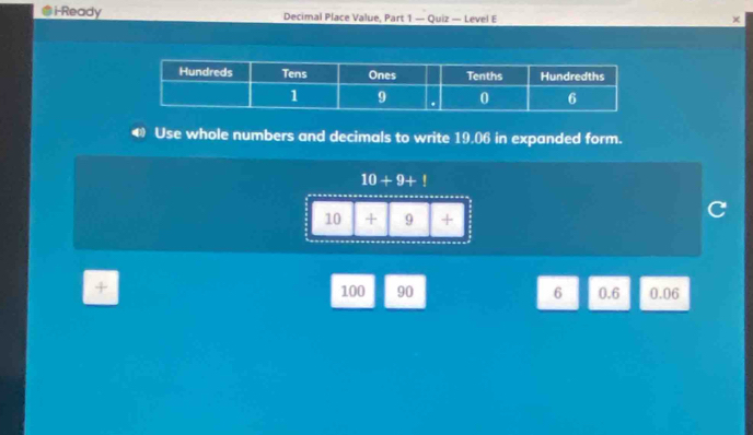 i-Ready Decimal Place Value, Part 1 — Quiz — Level E x 
Use whole numbers and decimals to write 19,06 in expanded form.
10+9+!
10 + 9 +
+ 100 90 6 0.6 0.06