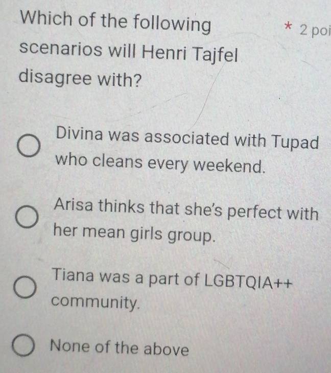 Which of the following
* 2 poi
scenarios will Henri Tajfel
disagree with?
Divina was associated with Tupad
who cleans every weekend.
Arisa thinks that she's perfect with
her mean girls group.
Tiana was a part of LGBTQIA++
community.
None of the above