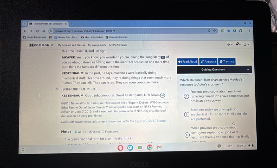 Experts Debate: Will Computer
# commonlit.org/en/students/student_lessons/19587574
Student Bookmarks Gensee Allen -The L.. Ol Meet - znr-xdsx bdp Desmos |Sicientifc...
COMMONLIT My Account and Classes My Assignments My Performance
this time I mean it, and I'm right.
MCAFEE: Yeah, you know, you wonder if you're joining that long litany of
voices who go down as having made the incorrect prediction one more time, ■ Read Aloud Annotate * Translate
but I think the facts are different this time.
Guiding Questions
KESTENBAUM: In the past, he says, machines were basically doing
mechanical stuff. This time around, they're doing things that seem much more Which statement best characterizes McAfee's
human. They can talk. They can listen. They can even compose music.
response to Autor's argument?
25] (SOUNDBITE OF MUSIC)
Previous predictions about machines
KESTENBAUM: Good job, computer. David Kestenbaum, NPR News. A)replacing human jobs have come true, just
©2015 National Public Radio, Inc. News report titled "Experts Debate: Will Computers not in an obvious way.
Edge People Out of Entire Careers?" was originally broadcast on NPR's Morning
Edition on June 3, 2015, and is used with the permission of NPR. Any unauthorized Machines today are only replacing
duplication is strictly prohibited. B mechanical jobs, so more intelligent jobs
Unless otherwise noted, this content is licensed under the CC BY-NC-SA 4.0 license. are protected.
While previous predictions about
Notes ll ○ Definitions ○ Footnotes computers replacing all jobs were
C 
1. a conversational term for a semi-trailer truck incorrect, there's evidence this may finally
Nov 7
a M 11:30 US
