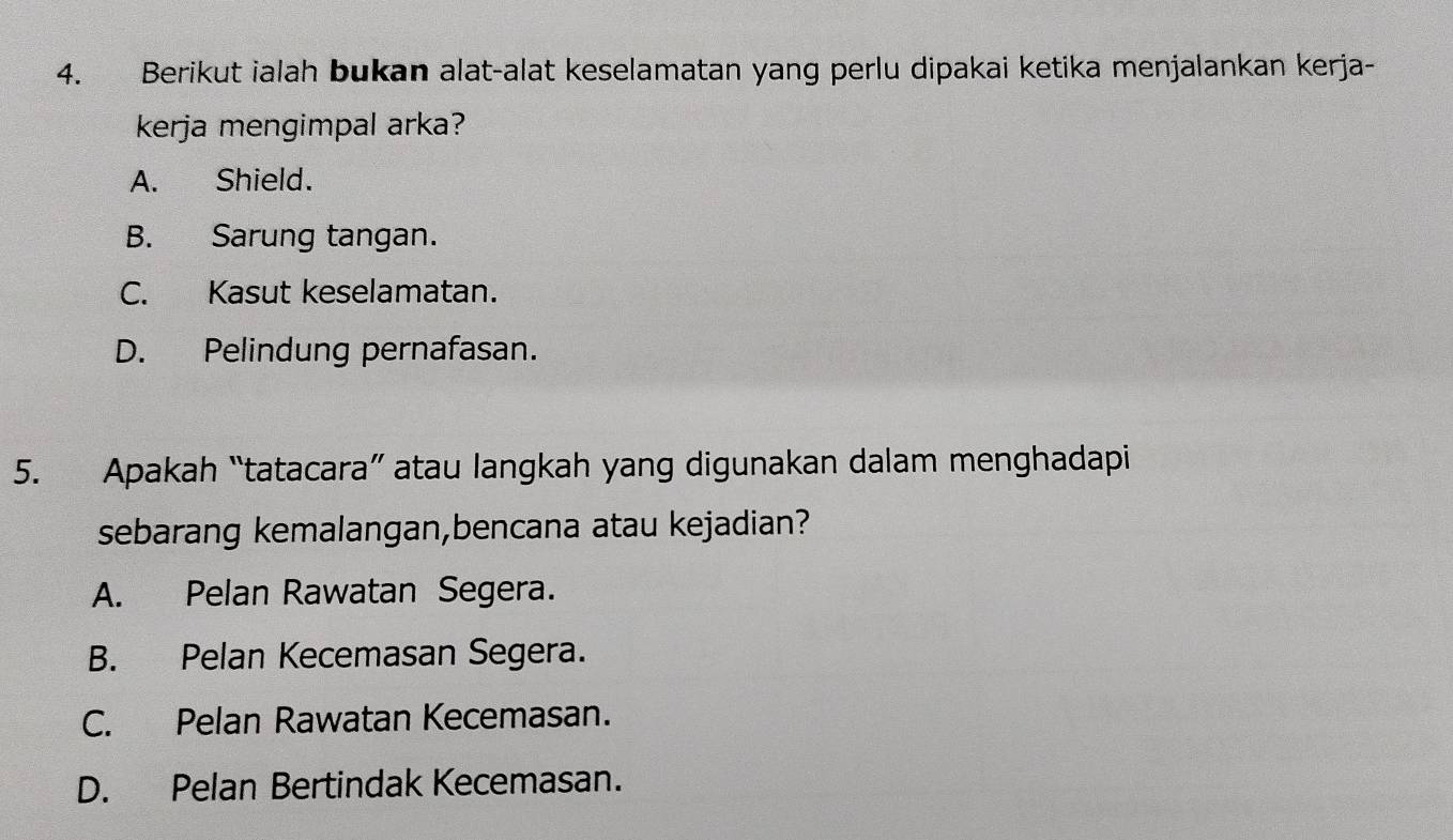 Berikut ialah bukan alat-alat keselamatan yang perlu dipakai ketika menjalankan kerja-
kerja mengimpal arka?
A. Shield.
B. Sarung tangan.
C. Kasut keselamatan.
D. Pelindung pernafasan.
5. Apakah “tatacara” atau langkah yang digunakan dalam menghadapi
sebarang kemalangan,bencana atau kejadian?
A. Pelan Rawatan Segera.
B. Pelan Kecemasan Segera.
C. Pelan Rawatan Kecemasan.
D. Pelan Bertindak Kecemasan.