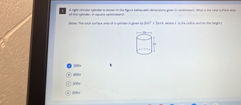 A right circular cylinder is shown in the figure below,with dimensions given in centimeters. What is the total surface area
of this cylinder, in square centimeters?
(Note: The total surface area of a cylinder is given by 2π r^2+2π rh where x is the radius and his the height.)
200π
● 400π
② 201x