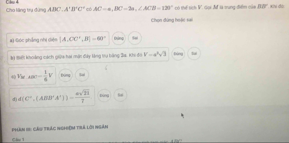 Cho lăng trụ đứng ABC. A'B'C' có AC=a, BC=2a, ∠ ACB=120° có thế tích V. Gọi M là trung điểm của BB' Khi đó: 
Chọn đúng hoặc sai 
a) Góc phầng nhị diện [A,CC',B]=60° Đúng Sai 
b) Biết khoảng cách giữa hai mặt đáy lăng trụ băng 2a, Khi đó V=a^3sqrt(3) Đúng Sai 
c) V_M· ABC= 1/6 V Đúng Sai 
d) d(C',(ABB'A'))= asqrt(21)/7 . Đúng Sai 
PHAN III: CÂU TRÁC NGHIỆM TRẢ LỜI NGÂN 
Câu 1