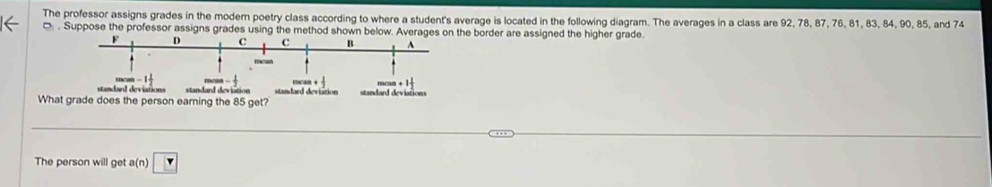 The professor assigns grades in the modern poetry class according to where a student's average is located in the following diagram. The averages in a class are 92, 78, 87, 76, 81, 83, 84, 90, 85, and 74. Suppose the professor assigns grades using the method shown below. Averages on the border are assigned the higher grade. 
standard deviations ion standard deviations 
What grade does the person earning the 85 get? 
The person will get a(n)□