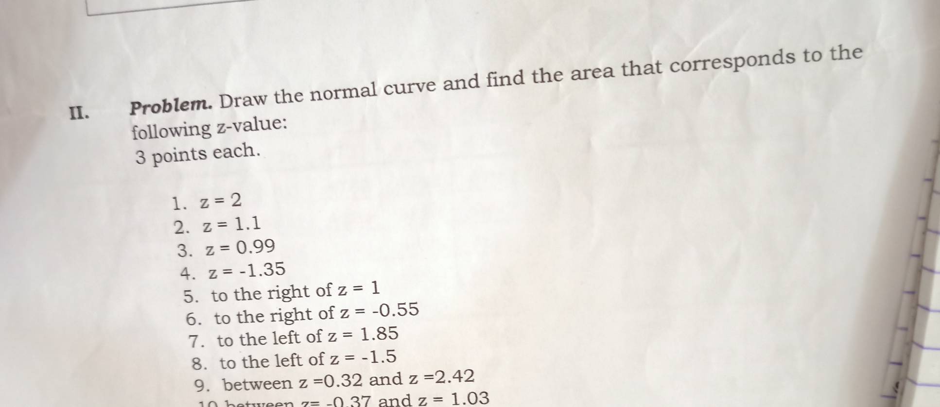 Problem. Draw the normal curve and find the area that corresponds to the 
following z-value: 
3 points each. 
1. z=2
2. z=1.1
3. z=0.99
4. z=-1.35
5. to the right of z=1
6. to the right of z=-0.55
7. to the left of z=1.85
8. to the left of z=-1.5
9. between z=0.32 and z=2.42
z=-0.37 and z=1.03