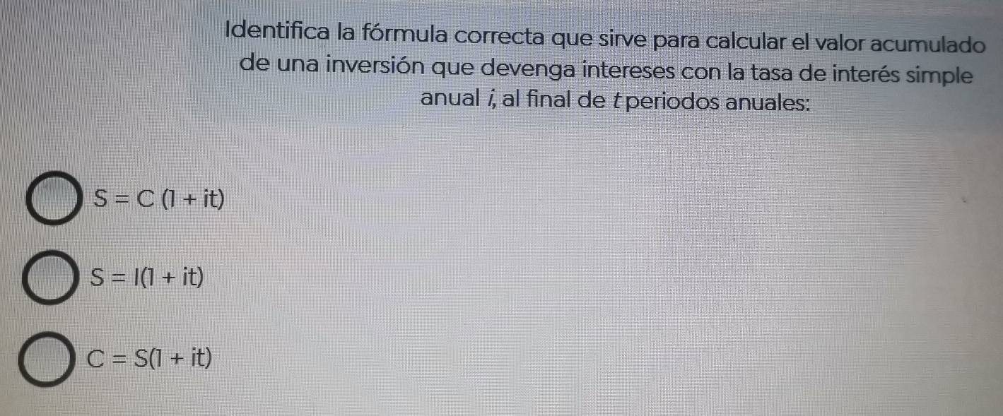 Identifica la fórmula correcta que sirve para calcular el valor acumulado
de una inversión que devenga intereses con la tasa de interés simple
anual í, al final de t periodos anuales:
S=C(1+it)
S=I(1+it)
C=S(1+it)