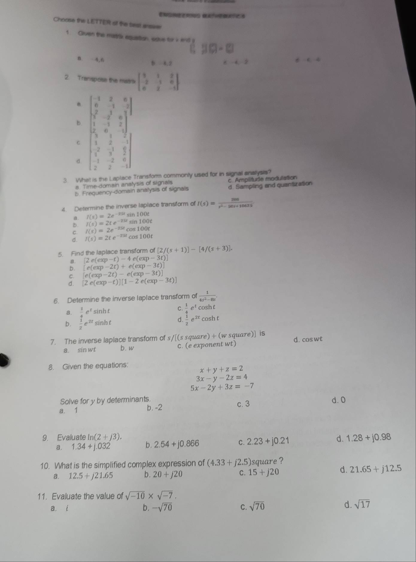 Choose the LETTER of the best answe
1. Gliven the matrix aquation, salve for i end 80-□
B.  4,6 b=4.2

!= alpha 4
2. Tranispose the matrix beginbmatrix 3&1&2 -2&1&0 0&2&-5endbmatrix
B
b. beginbmatrix -1&2&6 0&-1&-2 sqrt(7&2)-2&0 1&-1&2 2&0&-1endbmatrix
C
d. beginbmatrix 3&1&2 1&2&-1 1&3&2 -1&-2&6 2&2&-1endbmatrix
3. What is the Laplace Transform commonly used for in signal analysis?
a. Time-domain analysis of signals c. Amplitude modulation
b Frequency-domain analysis of signals d. Sampling and quantization
4. Determine the inverse laplace transform of I(s)= 286/s^2-56s+10625 
a. I(s)=2e^(-25t) 100t
b. I(s)=2te^(-25t) sin 100t
C. I(s)=2e^(-25t)o oS 100t
d. I(s)=2te^(-25t) COs :100t
5. Find the laplace transform of [2/(s+1)]-[4/(s+3)].
a. [2e(exp-t)-4e(exp-3t)]
b. [e(exp-2t)+e(exp-3t)]
C. [e(exp-2t)-e(exp-3t)]
d. [2e(exp-t)][1-2e(exp-3t)]
6. Determine the inverse laplace transform of  1/4s^2-8s .
a.  1/4 e^tsin ht
C.  1/4 e^tcos ht
b.  1/2 e^(2t)sin ht
d.  1/2 e^(2t)cos ht
7. The inverse laplace transform of s /[(s square) + (w square)] is
d. cos wt
a. sin wt b.w c. (e exponent wt)
8. Given the equations:
x+y+z=2
3x-y-2z=4
5x-2y+3z=-7
Solve for y by determinants. d. 0
a. 1 b. -2 c. 3
9. Evaluate ln (2+j3). d. 1.28+j0.98
a. 1.34+j.032 b. 2.54+j0.866 C. 2.23+j0.21
10. What is the simplified complex expression of (4.33+j2.5) square ?
a. 12.5+j21.65 b. 20+j20 C. 15+j20
d. 21.65+j12.5
11. Evaluate the value of sqrt(-10)* sqrt(-7).
a. i b. -sqrt(70) C. sqrt(70)
d. sqrt(17)
