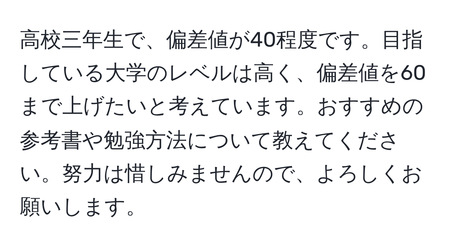 高校三年生で、偏差値が40程度です。目指している大学のレベルは高く、偏差値を60まで上げたいと考えています。おすすめの参考書や勉強方法について教えてください。努力は惜しみませんので、よろしくお願いします。