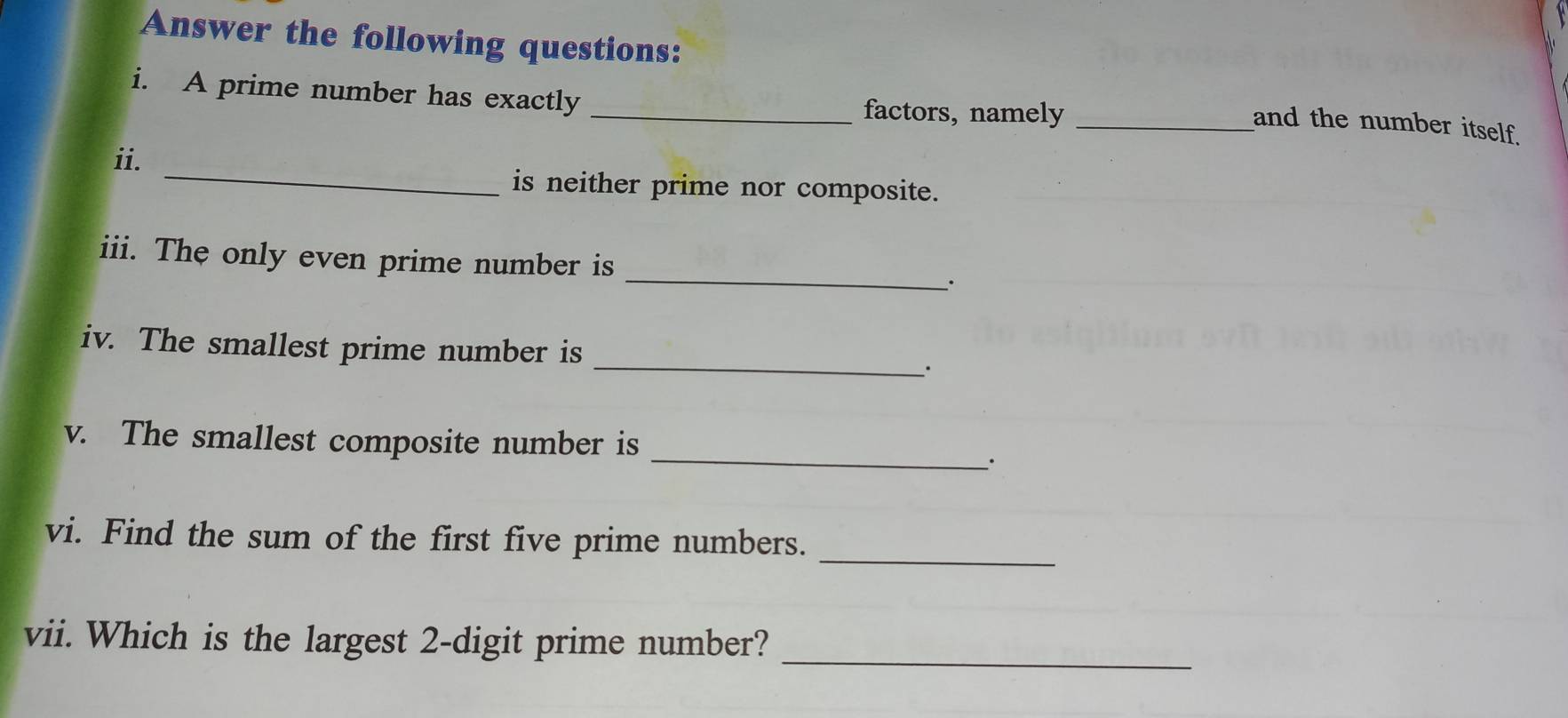 Answer the following questions: 
i. A prime number has exactly 
_factors, namely_ 
and the number itself. 
_ 
ii. 
is neither prime nor composite. 
iii. The only even prime number is _. 
_ 
iv. The smallest prime number is 
_ 
v. The smallest composite number is 
vi. Find the sum of the first five prime numbers._ 
_ 
vii. Which is the largest 2 -digit prime number?