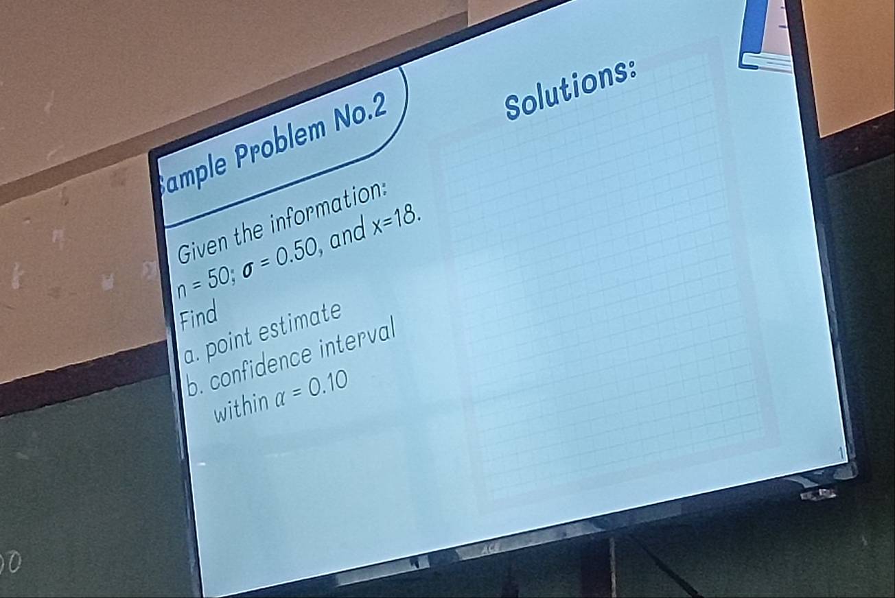 ample Problem No.2 
Solutions: 
Given the information:
n=50; sigma =0.50, , and x=18. 
Find 
a. point estimate 
b. confidence interval 
within alpha =0.10
n