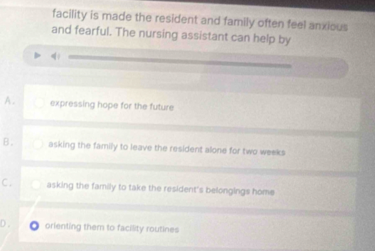 facility is made the resident and family often feel anxious
and fearful. The nursing assistant can help by
A. expressing hope for the future
B. asking the family to leave the resident alone for two weeks
C . asking the family to take the resident's belongings home
D. O orienting them to facility routines