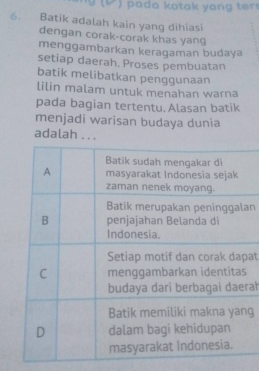 ' g √ ) pada kotak yang ter . 
6. Batik adalah kain yang dihiasi 
dengan corak-corak khas yang 
menggambarkan keragaman budaya 
setiap daerah. Proses pembuatan 
batik melibatkan penggunaan 
lilin malam untuk menahan warna 
pada bagian tertentu. Alasan batik 
menjadi warisan budaya dunia 
adalah . . . 
an 
at 
rah 
g